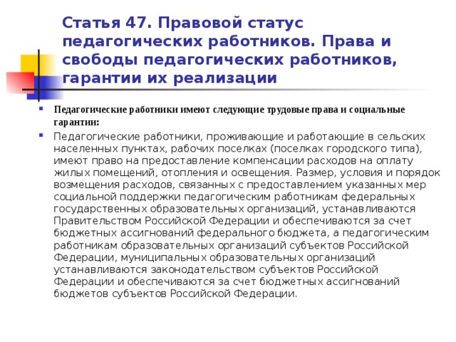 Статья 47. Правовой статус педагогических работников. Права и свободы педагогических работников, гарантии их реализации Педагогические работники имеют следующие трудовые права и социальные гарантии: Педагогические работники, проживающие и работающие в сельских населенных пунктах, рабочих поселках (поселках городского типа), имеют право на предоставление компенсации расходов на оплату жилых помещений, отопления и освещения. Размер, условия и порядок возмещения расходов, связанных с предоставлением указанных мер социальной поддержки педагогическим работникам федеральных государственных образовательных организаций, устанавливаются Правительством Российской Федерации и обеспечиваются за счет бюджетных ассигнований федерального бюджета, а педагогическим работникам образовательных организаций субъектов Российской Федерации, муниципальных образовательных организаций устанавливаются законодательством субъектов Российской Федерации и обеспечиваются за счет бюджетных ассигнований бюджетов субъектов Российской Федерации.   