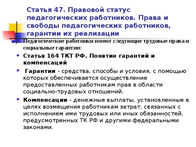 Статья 47. Правовой статус педагогических работников. Права и свободы педагогических работников, гарантии их реализации Педагогические работники имеют следующие трудовые права и социальные гарантии: Статья 164 ТКТ РФ. Понятие гарантий и компенсаций   Гарантии - средства, способы и условия, с помощью которых обеспечивается осуществление предоставленных работникам прав в области социально-трудовых отношений. Компенсации - денежные выплаты, установленные в целях возмещения работникам затрат, связанных с исполнением ими трудовых или иных обязанностей, предусмотренных ТК РФ и другими федеральными законами.   