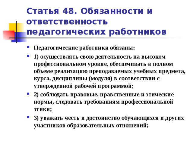 Статья 48. Обязанности и ответственность педагогических работников Педагогические работники обязаны: 1) осуществлять свою деятельность на высоком профессиональном уровне, обеспечивать в полном объеме реализацию преподаваемых учебных предмета, курса, дисциплины (модуля) в соответствии с утвержденной рабочей программой; 2) соблюдать правовые, нравственные и этические нормы, следовать требованиям профессиональной этики; 3) уважать честь и достоинство обучающихся и других участников образовательных отношений;   