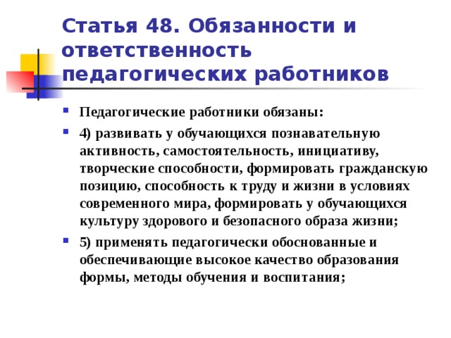 Статья 48. Обязанности и ответственность педагогических работников Педагогические работники обязаны: 4) развивать у обучающихся познавательную активность, самостоятельность, инициативу, творческие способности, формировать гражданскую позицию, способность к труду и жизни в условиях современного мира, формировать у обучающихся культуру здорового и безопасного образа жизни; 5) применять педагогически обоснованные и обеспечивающие высокое качество образования формы, методы обучения и воспитания;   