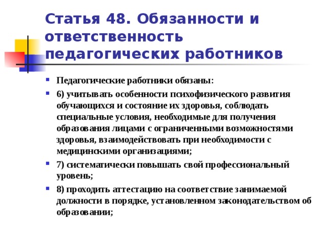 Статья 48. Обязанности и ответственность педагогических работников Педагогические работники обязаны: 6) учитывать особенности психофизического развития обучающихся и состояние их здоровья, соблюдать специальные условия, необходимые для получения образования лицами с ограниченными возможностями здоровья, взаимодействовать при необходимости с медицинскими организациями; 7) систематически повышать свой профессиональный уровень; 8) проходить аттестацию на соответствие занимаемой должности в порядке, установленном законодательством об образовании;   