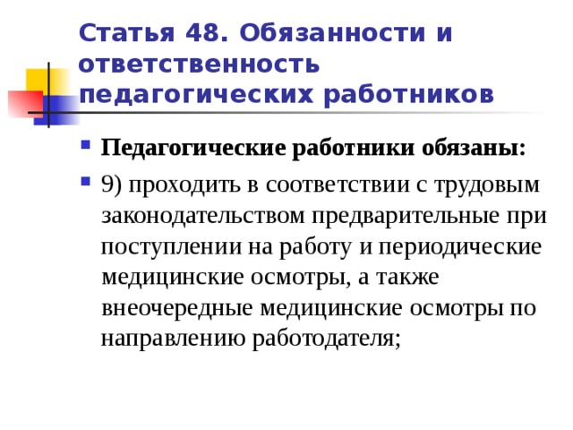 Статья 48. Обязанности и ответственность педагогических работников Педагогические работники обязаны: 9) проходить в соответствии с трудовым законодательством предварительные при поступлении на работу и периодические медицинские осмотры, а также внеочередные медицинские осмотры по направлению работодателя;   