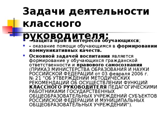 Задачи деятельности классного руководителя: - защита прав и интересов обучающихся ; - оказание помощи обучающимся в формировании коммуникативных качеств. Основной задачей воспитания является формирование у обучающихся гражданской ответственности и правового самосознания (ПРИКАЗ МИНИСТЕРСТВА ОБРАЗОВАНИЯ И НАУКИ РОССИЙСКОЙ ФЕДЕРАЦИИ от 03 февраля 2006 г. № 21 