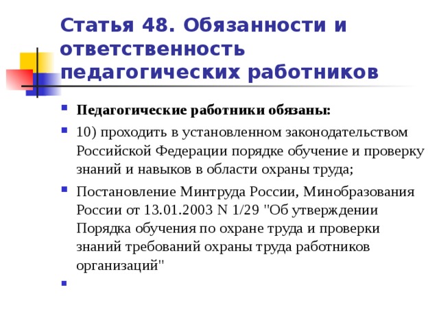 Статья 48. Обязанности и ответственность педагогических работников Педагогические работники обязаны: 10) проходить в установленном законодательством Российской Федерации порядке обучение и проверку знаний и навыков в области охраны труда;    Постановление Минтруда России, Минобразования России от 13.01.2003 N 1/29 