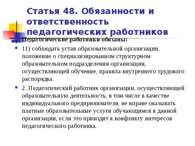 Статья 48. Обязанности и ответственность педагогических работников Педагогические работники обязаны: 11) соблюдать устав образовательной организации, положение о специализированном структурном образовательном подразделении организации, осуществляющей обучение, правила внутреннего трудового распорядка. 2. Педагогический работник организации, осуществляющей образовательную деятельность, в том числе в качестве индивидуального предпринимателя, не вправе оказывать платные образовательные услуги обучающимся в данной организации, если это приводит к конфликту интересов педагогического работника.   