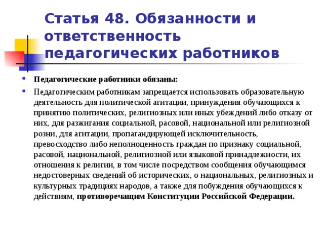 Статья 48. Обязанности и ответственность педагогических работников Педагогические работники обязаны: Педагогическим работникам запрещается использовать образовательную деятельность для политической агитации, принуждения обучающихся к принятию политических, религиозных или иных убеждений либо отказу от них, для разжигания социальной, расовой, национальной или религиозной розни, для агитации, пропагандирующей исключительность, превосходство либо неполноценность граждан по признаку социальной, расовой, национальной, религиозной или языковой принадлежности, их отношения к религии, в том числе посредством сообщения обучающимся недостоверных сведений об исторических, о национальных, религиозных и культурных традициях народов, а также для побуждения обучающихся к действиям, противоречащим Конституции Российской Федерации.   