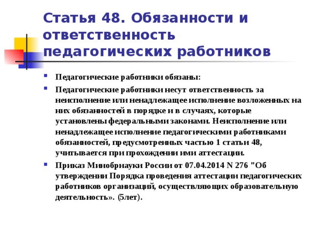 Статья 48. Обязанности и ответственность педагогических работников Педагогические работники обязаны: Педагогические работники несут ответственность за неисполнение или ненадлежащее исполнение возложенных на них обязанностей в порядке и в случаях, которые установлены федеральными законами. Неисполнение или ненадлежащее исполнение педагогическими работниками обязанностей, предусмотренных частью 1 статьи 48, учитывается при прохождении ими аттестации. Приказ Минобрнауки России от 07.04.2014 N 276 