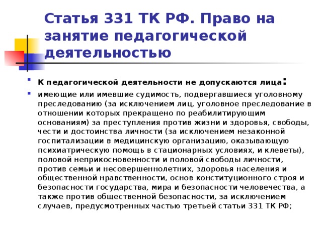 Статья 331 ТК РФ. Право на занятие педагогической деятельностью К педагогической деятельности не допускаются лица : имеющие или имевшие судимость, подвергавшиеся уголовному преследованию (за исключением лиц, уголовное преследование в отношении которых прекращено по реабилитирующим основаниям) за преступления против жизни и здоровья, свободы, чести и достоинства личности (за исключением незаконной госпитализации в медицинскую организацию, оказывающую психиатрическую помощь в стационарных условиях, и клеветы), половой неприкосновенности и половой свободы личности, против семьи и несовершеннолетних, здоровья населения и общественной нравственности, основ конституционного строя и безопасности государства, мира и безопасности человечества, а также против общественной безопасности, за исключением случаев, предусмотренных частью третьей статьи 331 ТК РФ;   