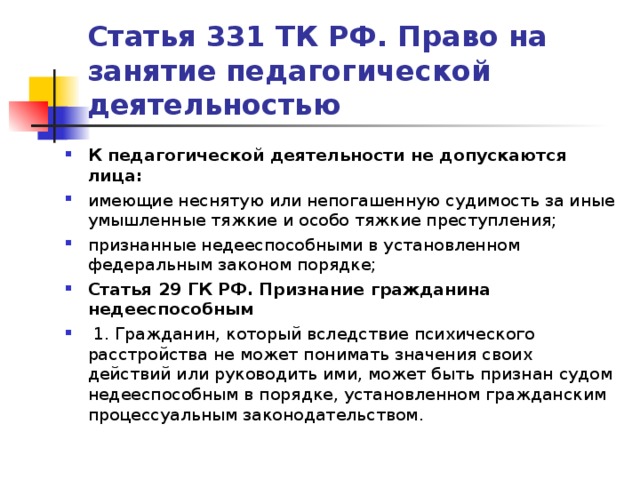 Статья 331 ТК РФ. Право на занятие педагогической деятельностью К педагогической деятельности не допускаются лица: имеющие неснятую или непогашенную судимость за иные умышленные тяжкие и особо тяжкие преступления; признанные недееспособными в установленном федеральным законом порядке;  Статья 29 ГК РФ. Признание гражданина недееспособным   1. Гражданин, который вследствие психического расстройства не может понимать значения своих действий или руководить ими, может быть признан судом недееспособным в порядке, установленном гражданским процессуальным законодательством.    