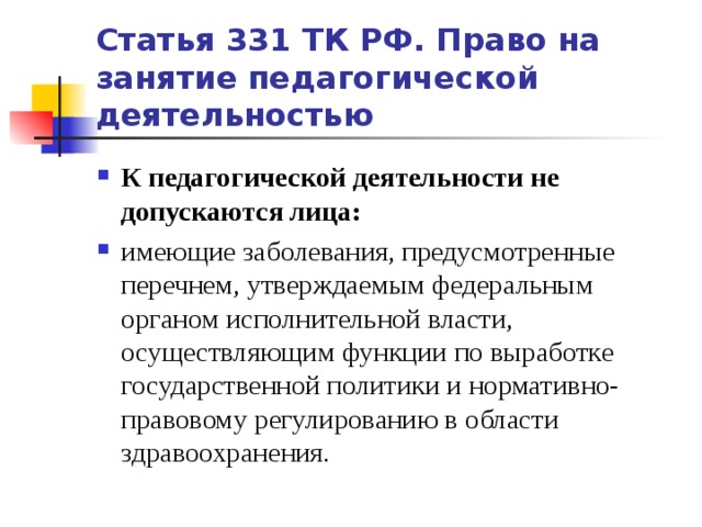 Статья 331 ТК РФ. Право на занятие педагогической деятельностью К педагогической деятельности не допускаются лица: имеющие заболевания, предусмотренные перечнем, утверждаемым федеральным органом исполнительной власти, осуществляющим функции по выработке государственной политики и нормативно-правовому регулированию в области здравоохранения.   