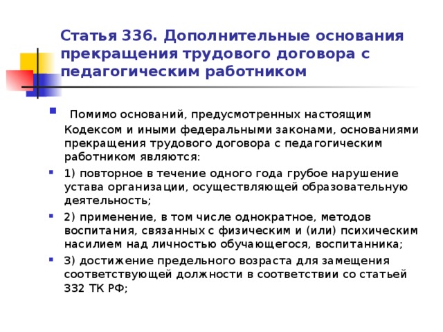 Статья 336. Дополнительные основания прекращения трудового договора с педагогическим работником   Помимо оснований, предусмотренных настоящим Кодексом и иными федеральными законами, основаниями прекращения трудового договора с педагогическим работником являются: 1) повторное в течение одного года грубое нарушение устава организации, осуществляющей образовательную деятельность; 2) применение, в том числе однократное, методов воспитания, связанных с физическим и (или) психическим насилием над личностью обучающегося, воспитанника; 3) достижение предельного возраста для замещения соответствующей должности в соответствии со статьей 332 ТК РФ;  