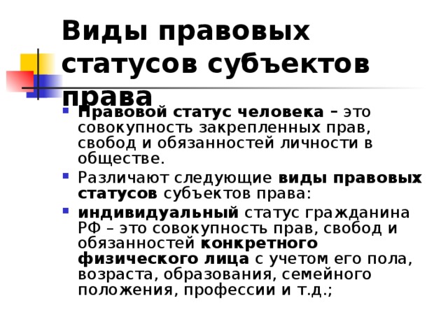 Виды правовых статусов субъектов права  Правовой статус человека – это совокупность закрепленных прав, свобод и обязанностей личности в обществе. Различают следующие виды правовых статусов субъектов права: индивидуальный статус гражданина РФ – это совокупность прав, свобод и обязанностей конкретного физического лица с учетом его пола, возраста, образования, семейного положения, профессии и т.д.; 