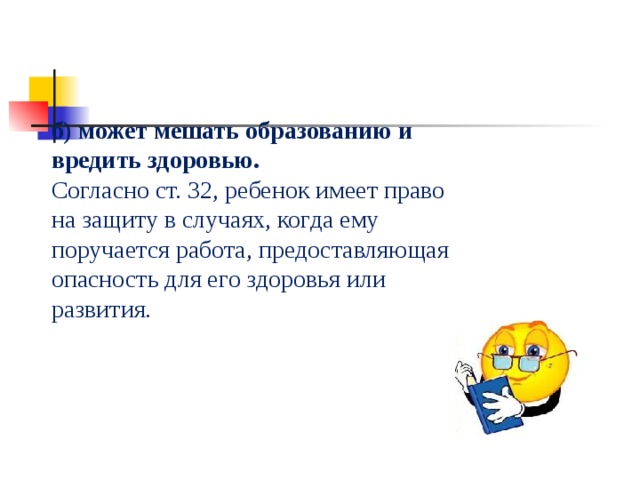 б) может мешать образованию и вредить здоровью. Согласно ст. 32, ребенок имеет право на защиту в случаях, когда ему поручается работа, предоставляющая опасность для его здоровья или развития. 
