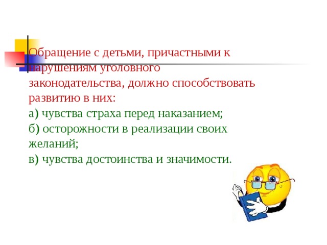 Обращение с детьми, причастными к нарушениям уголовного законодательства, должно способствовать развитию в них:  а) чувства страха перед наказанием;  б) осторожности в реализации своих желаний;  в) чувства достоинства и значимости.   