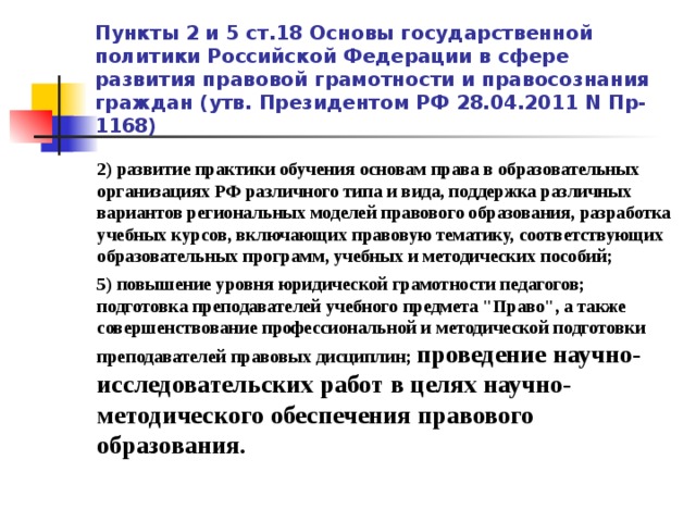 Пункты 2 и 5 ст.18 Основы государственной политики Российской Федерации в сфере развития правовой грамотности и правосознания граждан (утв. Президентом РФ 28.04.2011 N Пр-1168) 2) развитие практики обучения основам права в образовательных организациях РФ различного типа и вида, поддержка различных вариантов региональных моделей правового образования, разработка учебных курсов, включающих правовую тематику, соответствующих образовательных программ, учебных и методических пособий; 5) повышение уровня юридической грамотности педагогов; подготовка преподавателей учебного предмета 