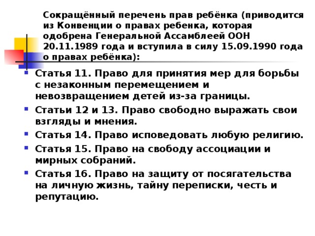 Сокращённый перечень прав ребёнка (приводится из Конвенции о правах ребенка, которая одобрена Генеральной Ассамблеей ООН 20.11.1989 года и вступила в силу 15.09.1990 года о правах ребёнка): Статья 11. Право для принятия мер для борьбы с незаконным перемещением и невозвращением детей из-за границы. Статьи 12 и 13. Право свободно выражать свои взгляды и мнения. Статья 14. Право исповедовать любую религию. Статья 15. Право на свободу ассоциации и мирных собраний. Статья 16. Право на защиту от посягательства на личную жизнь, тайну переписки, честь и репутацию.  