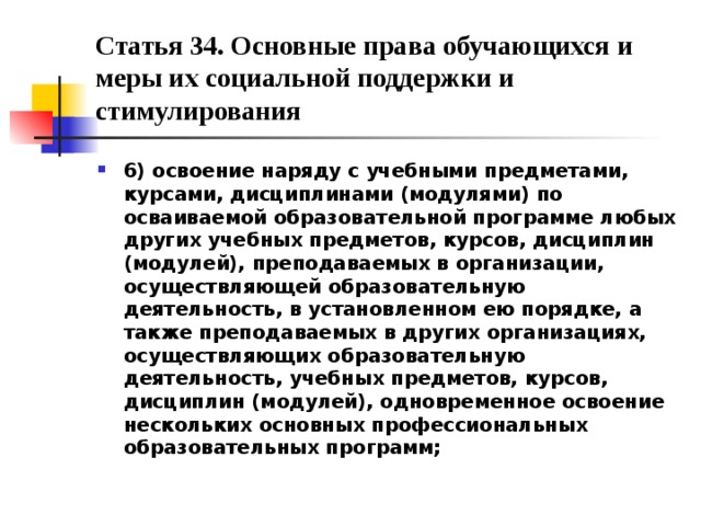 Статья 34. Основные права обучающихся и меры их социальной поддержки и стимулирования 6) освоение наряду с учебными предметами, курсами, дисциплинами (модулями) по осваиваемой образовательной программе любых других учебных предметов, курсов, дисциплин (модулей), преподаваемых в организации, осуществляющей образовательную деятельность, в установленном ею порядке, а также преподаваемых в других организациях, осуществляющих образовательную деятельность, учебных предметов, курсов, дисциплин (модулей), одновременное освоение нескольких основных профессиональных образовательных программ;  