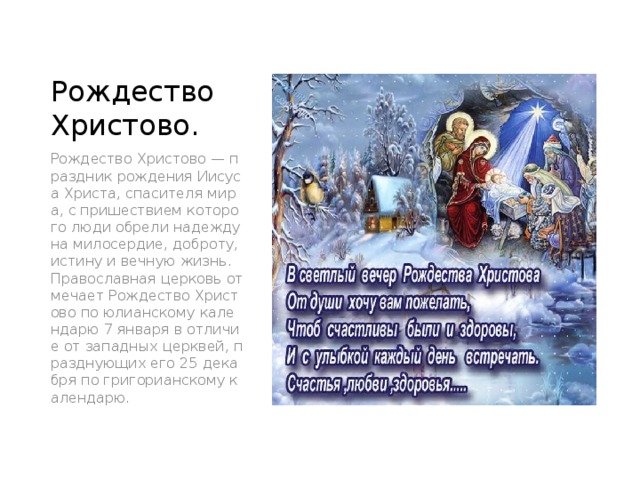 Рождество Христово. Рождество Христово — праздник рождения Иисуса Христа, спасителя мира, с пришествием которого люди обрели надежду на милосердие, доброту, истину и вечную жизнь. Православная церковь отмечает Рождество Христово по юлианскому календарю 7 января в отличие от западных церквей, празднующих его 25 декабря по григорианскому календарю. 