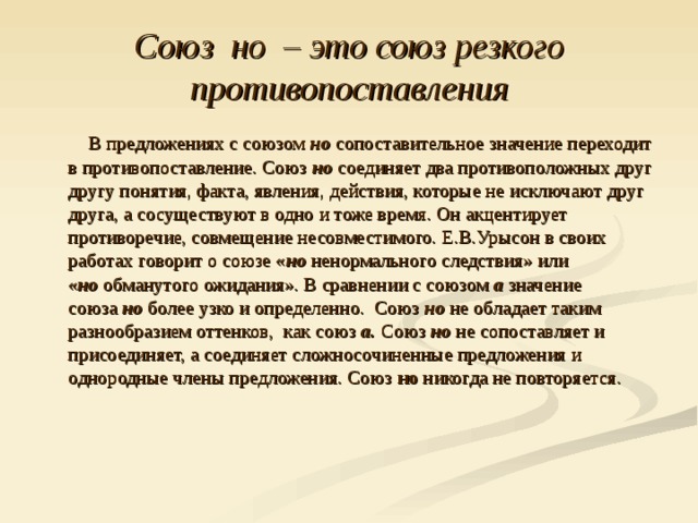 Союз  но  – это союз резкого противопоставления  В предложениях с союзом  но  сопоставительное значение переходит в противопоставление. Союз  но соединяет два противоположных друг другу понятия, факта, явления, действия, которые не исключают друг друга, а сосуществуют в одно и тоже время. Он акцентирует противоречие, совмещение несовместимого. Е.В.Урысон в своих работах говорит о союзе « но  ненормального следствия» или « но  обманутого ожидания». В сравнении с союзом  а  значение союза  но  более узко и определенно. Союз  но  не обладает таким разнообразием оттенков, как союз  а.  Союз  но не сопоставляет и присоединяет, а соединяет сложносочиненные предложения и однородные члены предложения. Союз  но  никогда не повторяется.   