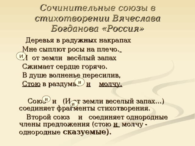  Сочинительные союзы в стихотворении Вячеслава Богданова «Россия»   Деревья в радужных накрапах  Мне сыплют росы на плечо.   И от земли весёлый запах  Сжимает сердце горячо.  В душе волненье пересилив,  Стою в раздумье и  молчу.   Союз и (И от земли веселый запах…) соединяет фрагменты стихотворения.  Второй союз и соединяет однородные члены предложения (стою и молчу - однородные сказуемые). И и и  и 
