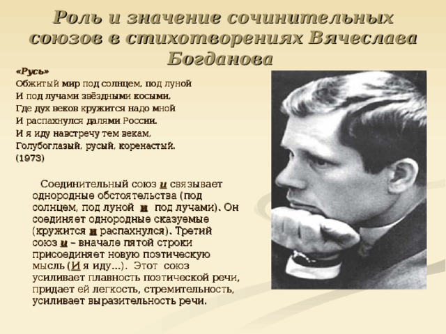 Роль и значение сочинительных союзов в стихотворениях Вячеслава Богданова «Русь» Обжитый мир под солнцем, под луной И под лучами звёздными косыми, Где дух веков кружится надо мной И распахнулся далями России. И я иду навстречу тем векам, Голубоглазый, русый, коренастый. (1973)  Соединительный союз и связывает однородные обстоятельства (под солнцем, под луной и  под лучами). Он соединяет однородные сказуемые (кружится и распахнулся). Третий союз и – вначале пятой строки присоединяет новую поэтическую мысль ( И я иду…). Этот союз усиливает плавность поэтической речи, придает ей легкость, стремительность, усиливает выразительность речи. 