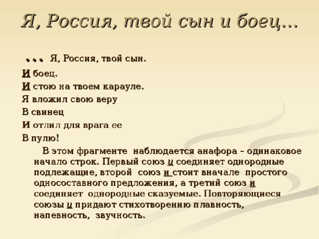 Я, Россия, твой сын и боец…  … Я, Россия, твой сын. И боец. И стою на твоем карауле. Я вложил свою веру В свинец И отлил для врага ее В пулю!  В этом фрагменте наблюдается анафора – одинаковое начало строк. Первый союз и соединяет однородные подлежащие, второй союз и стоит вначале простого односоставного предложения, а третий союз и соединяет однородные сказуемые. Повторяющиеся союзы и придают стихотворению плавность, напевность,  звучность. 