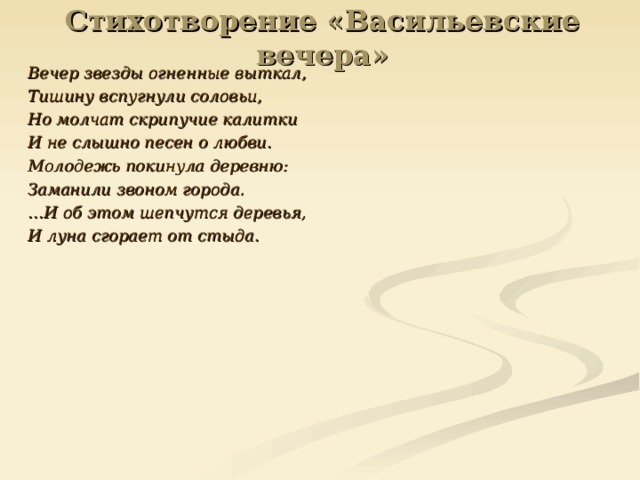 Стихотворение «Васильевские вечера» Вечер звезды огненные выткал, Тишину вспугнули соловьи, Но молчат скрипучие калитки И не слышно песен о любви. Молодежь покинула деревню: Заманили звоном города. … И об этом шепчутся деревья, И луна сгорает от стыда. 