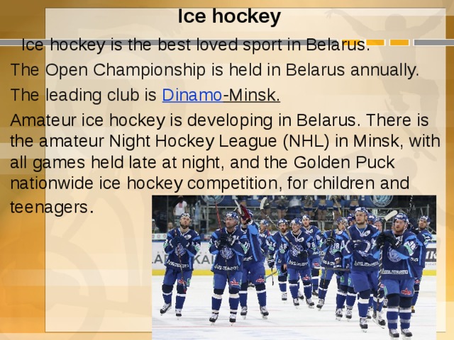 Ice hockey  Ice hockey is the best loved sport in Belarus. The Open Championship is held in Belarus annually. The leading club is  Dinamo -Minsk . Amateur ice hockey is developing in Belarus. There is the amateur Night Hockey League (NHL) in Minsk, with all games held late at night, and the Golden Puck nationwide ice hockey competition, for children and teenagers .  