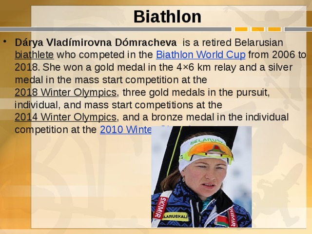 Biathlon Dárya Vladímirovna Dómracheva   is a retired Belarusian  biathlete  who competed in the  Biathlon World Cup  from 2006 to 2018.  She won a gold medal in the 4×6 km relay and a silver medal in the mass start competition at the  2018 Winter Olympics , three gold medals in the pursuit, individual, and mass start competitions at the  2014 Winter Olympics , and a bronze medal in the individual competition at the  2010 Winter Olympics .   