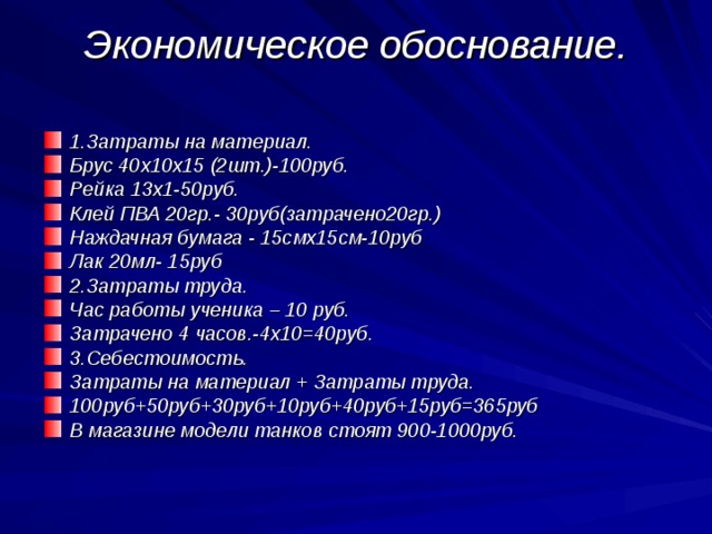 Экономическое обоснование.   1.Затраты на материал. Брус 40х10х15 (2шт.)-100руб. Рейка 13х1-50руб. Клей ПВА 20гр.- 30руб(затрачено20гр.) Наждачная бумага - 15смх15см-10руб Лак 20мл- 15руб 2.Затраты труда. Час работы ученика – 10 руб. Затрачено 4 часов.-4х10=40руб. 3.Себестоимость. Затраты на материал + Затраты труда. 100руб+50руб+30руб+10руб+40руб+15руб=365руб В магазине модели танков стоят 900-1000руб. 