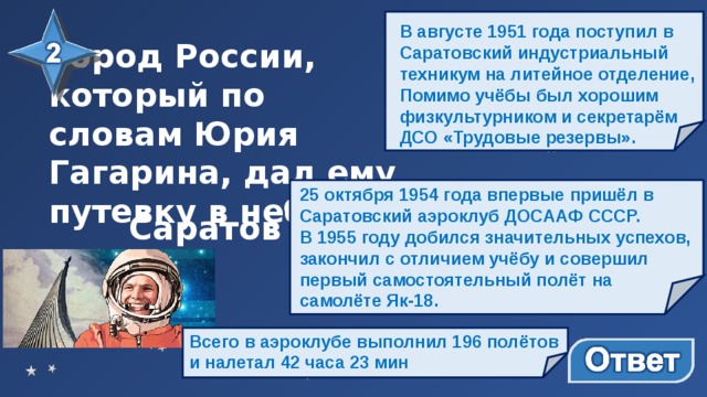 В августе 1951 года поступил в Саратовский индустриальный техникум на литейное отделение, Помимо учёбы был хорошим физкультурником и секретарём ДСО «Трудовые резервы». Город России, который по словам Юрия Гагарина, дал ему путевку в небо… 25 октября 1954 года впервые пришёл в Саратовский аэроклуб ДОСААФ СССР. В 1955 году добился значительных успехов, закончил с отличием учёбу и совершил первый самостоятельный полёт на самолёте Як-18. Саратов Всего в аэроклубе выполнил 196 полётов и налетал 42 часа 23 мин 