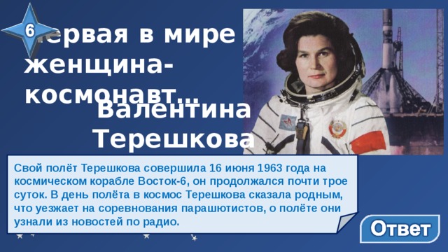 Первая в мире женщина-космонавт…   Валентина Терешкова Свой полёт Терешкова совершила 16 июня 1963 года на космическом корабле Восток-6, он продолжался почти трое суток. В день полёта в космос Терешкова сказала родным, что уезжает на соревнования парашютистов, о полёте они узнали из новостей по радио.   