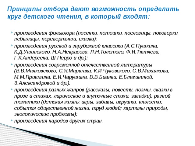 Принципы отбора дают возможность определить круг детского чтения, в который входят:   произведения фольклора (песенки, потешки, пословицы, поговорки, небылицы, перевертыши, сказ­ки); произведения русской и зарубежной классики (А.С.Пушки­на, К.Д.Ушинского, Н.А.Некрасова, Л.Н.Толстого, Ф.И.Тют­чева, Г.Х.Андерсена, Ш.Перро и др.); произведения современ­ной отечественной литературы (В.В.Маяковского, С.Я.Марша­ка, К.И.Чуковского, С.В.Михалкова, М.М.Пришвина, Е.И.Ча­рушина, В.В.Бианки, Е.Благининой, З.Александровой и др.). произведения разных жанров (рассказы, повести, поэмы, сказки в прозе и стихах, лири­ческие и шуточные стихи, загадки), разной тематики (детская жизнь: игры, забавы, игрушки, шалости; события общественной жизни, труд людей; картины природы, экологические пробле­мы); произведения народов других стран. 