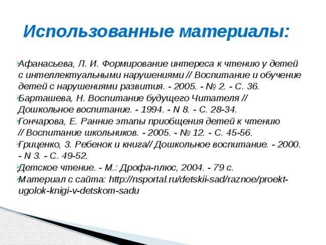 Использованные материалы: Афанасьева, Л. И. Формирование интереса к чтению у детей с интеллектуальными нарушениями // Воспитание и обучение детей с нарушениями развития. - 2005. - № 2. - С. 36. Барташева, Н. Воспитание будущего Читателя // Дошкольное воспитание. - 1994. - N 8. - С. 28-34. Гончарова, Е. Ранние этапы приобщения детей к чтению  // Воспитание школьников. - 2005. - № 12. - С. 45-56. Гриценко, 3. Ребенок и книга// Дошкольное воспитание. - 2000. - N 3. - С. 49-52. Детское чтение. - М.: Дрофа-плюс, 2004. - 79 с. Материал с сайта: http://nsportal.ru/detskii-sad/raznoe/proekt-ugolok-knigi-v-detskom-sadu     