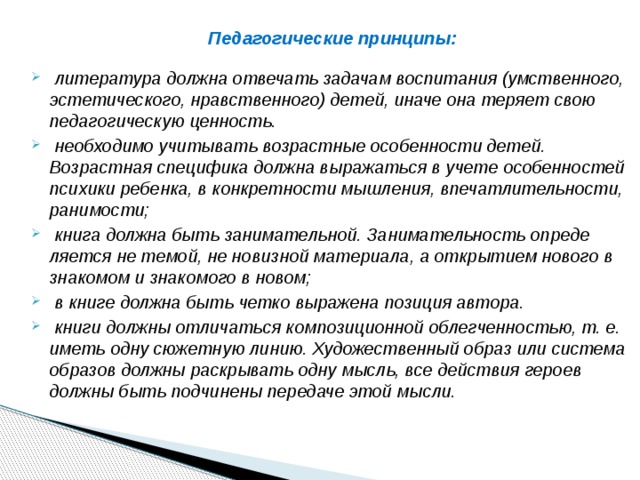 Педагогические принципы:     литература должна отвечать задачам воспитания (умствен­ного, эстетического, нравственного) детей, иначе она теряет свою педагогическую ценность.  необходимо учитывать возрастные особенности детей. Возрастная специфика должна выражать­ся в учете особенностей пси­хики ребенка, в конкретности мышления, впечатли­тельности, ранимости;  книга должна быть занимательной. Занимательность опреде­ляется не темой, не новизной материала, а открытием нового в знакомом и знакомого в новом;  в книге должна быть четко выражена позиция автора.  книги должны отличаться композиционной облегченностью, т. е. иметь одну сюжетную линию. Художественный образ или сис­тема образов должны раскрывать одну мысль, все действия героев должны быть подчинены передаче этой мысли. 