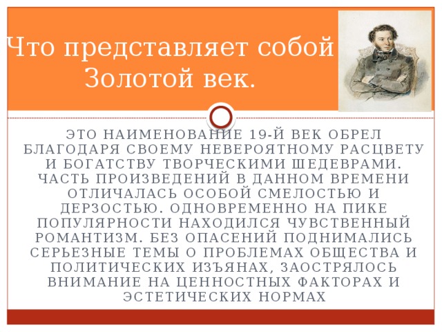 Что представляет собой Золотой век. Это наименование 19-й век обрел благодаря своему невероятному расцвету и богатству творческими шедеврами. Часть произведений в данном времени отличалась особой смелостью и дерзостью. Одновременно на пике популярности находился чувственный романтизм. Без опасений поднимались серьезные темы о проблемах общества и политических изъянах, заострялось внимание на ценностных факторах и эстетических нормах 