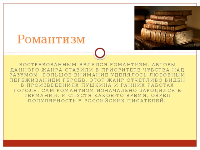 Романтизм востребованным являлся романтизм. Авторы данного жанра ставили в приоритете чувства над разумом. Большое внимание уделялось любовным переживанием героев. Этот жанр отчетливо виден в произведениях Пушкина и ранних работах Гоголя. Сам романтизм изначально зародился в Германии, и спустя какое-то время, обрел популярность у российских писателей. 