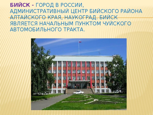 Бийск -  город в России, административный центр Бийского района Алтайского края, наукоград. Бийск является начальным пунктом Чуйского автомобильного тракта.   