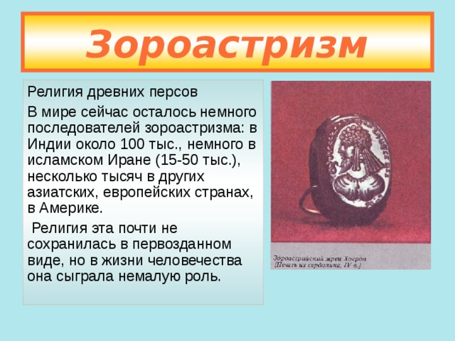 Зороастризм Религия древних персов В мире сейчас осталось немного последователей зороастризма: в Индии около 100 тыс., немного в исламском Иране (15-50 тыс.), несколько тысяч в других азиатских, европейских странах, в Америке.  Религия эта почти не сохранилась в первозданном виде, но в жизни человечества она сыграла немалую роль. 