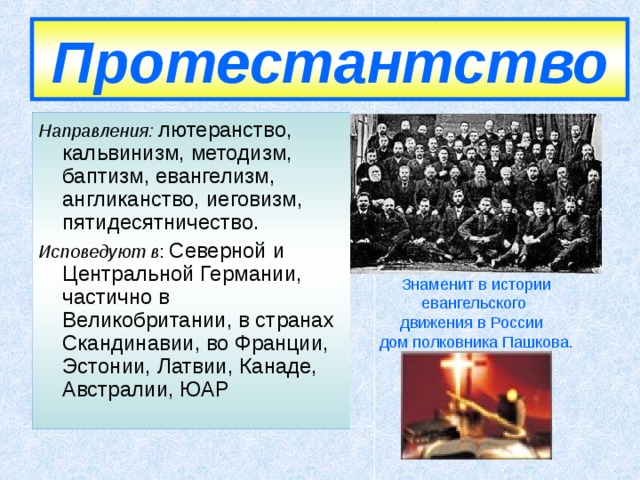 Протестантство Направления: лютеранство, кальвинизм, методизм, баптизм, евангелизм, англиканство, иеговизм, пятидесятничество. Исповедуют в : Северной и Центральной Германии, частично в Великобритании, в странах Скандинавии, во Франции, Эстонии, Латвии, Канаде, Австралии, ЮАР Знаменит в истории евангельского движения в России  дом полковника Пашкова.  