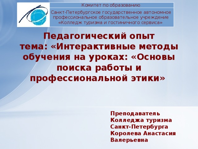 Комитет по образованию Санкт-Петербургское государственное автономное  профессиональное образовательное учреждение «Колледж туризма и гостиничного сервиса» Педагогический опыт  тема: «Интерактивные методы обучения на уроках: «Основы поиска работы и профессиональной этики» Преподаватель Колледжа туризма Санкт-Петербурга Королева Анастасия Валерьевна 