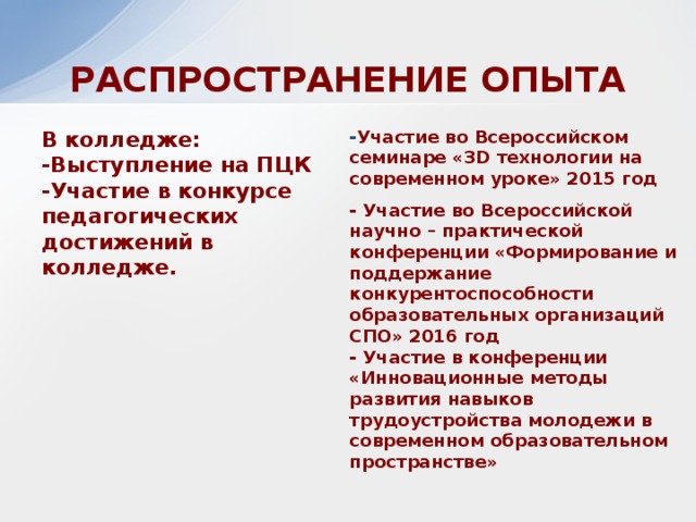 РАСПРОСТРАНЕНИЕ ОПЫТА В колледже:  -Выступление на ПЦК  -Участие в конкурсе педагогических достижений в колледже. - Участие во Всероссийском семинаре «3D технологии на современном уроке» 2015 год - Участие во Всероссийской научно – практической конференции «Формирование и поддержание конкурентоспособности образовательных организаций СПО» 2016 год  - Участие в конференции «Инновационные методы развития навыков трудоустройства молодежи в современном образовательном пространстве» 