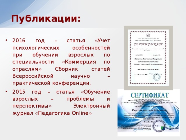 Публикации: 2016 год – статья «Учет психологических особенностей при обучении взрослых по специальности «Коммерция по отраслям» Сборник статей Всероссийской научно – практической конференции. 2015 год – статья «Обучение взрослых – проблемы и перспективы» Электронный журнал «Педагогика Online»  