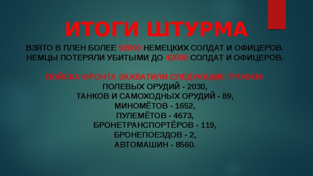   Итоги штурма взято в плен более 92000 немецких солдат и офицеров.   немцы потеряли убитыми до 42000 солдат и офицеров.    Войска фронта захватили следующие трофеи:   полевых орудий - 2030,   танков и самоходных орудий - 89,   миномётов - 1652,   пулемётов - 4673,   бронетранспортёров - 119,   бронепоездов - 2,   автомашин - 8560.     