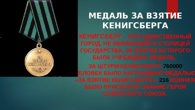   МЕДАЛЬ ЗА ВЗЯТИЕ КЕНИГСБЕРГА Кенигсберг - эт о единственный город, не являющийся столицей государства, за взятие которого была учреждена медаль. За штурм Кенигсберга 760000 человек было награждено медалью «За взятие Кенигсберга», 216 воинам было присвоено звание Героя Советского Союза. 