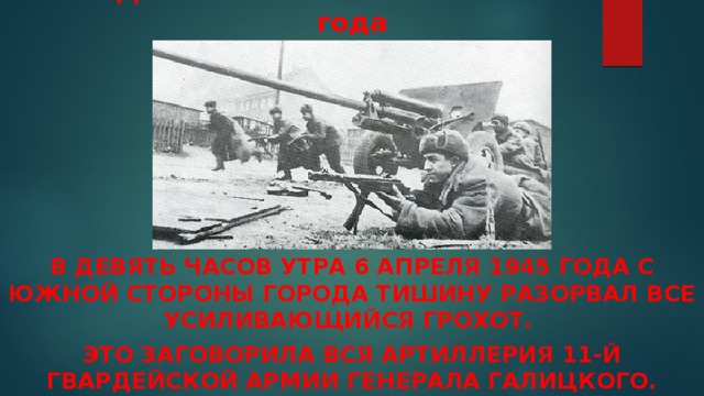 ДЕНЬ ПЕРВЫЙ 6 АПРЕЛЯ 1945 года    в девять часов утра 6 апреля 1945 года с южной стороны города тишину разорвал все усиливающийся грохот. Это заговори­ла вся артиллерия 11-й гвардейской армии генерала Галицкого. 