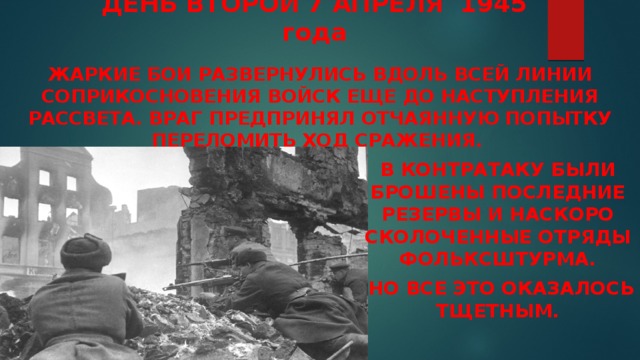 ДЕНЬ ВТОРОЙ 7 АПРЕЛЯ 1945 года    Жаркие бои развернулись вдоль всей линии соприкосновения войск еще до наступления рассвета. Враг предпринял отчаянную попытку переломить ход сражения. В контратаку были брошены последние резервы и наскоро сколоченные отряды фольксштурма.  Но все это оказалось тщетным. 