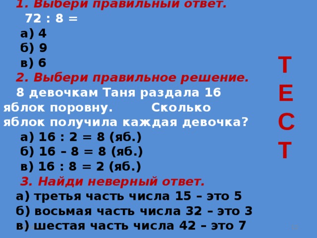  1. Выбери правильный ответ.  72 : 8 =  а) 4  б) 9  в) 6  2. Выбери правильное решение.  8 девочкам Таня раздала 16 яблок поровну. Сколько яблок получила каждая девочка?  а) 16 : 2 = 8 (яб.)  б) 16 – 8 = 8 (яб.)  в) 16 : 8 = 2 (яб.)  3. Найди неверный ответ.  а) третья часть числа 15 – это 5  б) восьмая часть числа 32 – это 3  в) шестая часть числа 42 – это 7 Т Е С Т 08.04.19  