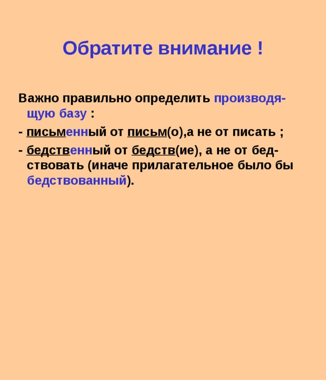 Обратите внимание ! Важно правильно определить производя-щую базу : - письм енн ый от письм (о),а не от писать ; - бедств енн ый от бедств (ие), а не от бед-ствовать (иначе прилагательное было бы бедствованный ). 