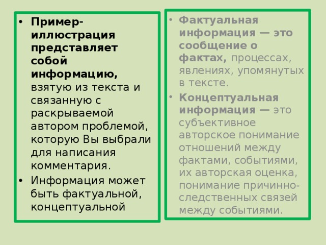 Фактуальная информация — это сообщение о фактах, процессах, явлениях, упомянутых в тексте. Концептуальная информация — это субъективное авторское понимание отношений между фактами, событиями, их авторская оценка, понимание причинно-следственных связей между событиями. Пример-иллюстрация представляет собой информацию, взятую из текста и связанную с раскрываемой автором проблемой, которую Вы выбрали для написания комментария. Информация может быть фактуальной, концептуальной 